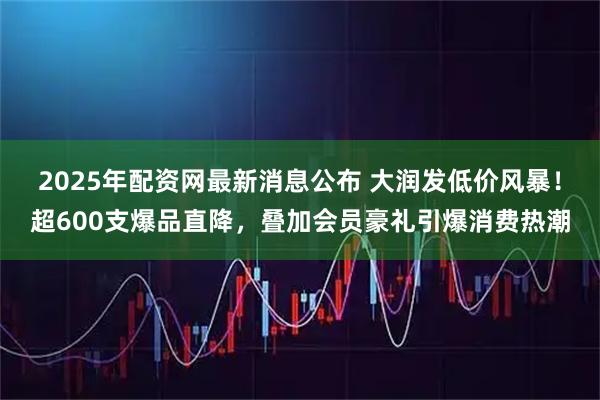 2025年配资网最新消息公布 大润发低价风暴！超600支爆品直降，叠加会员豪礼引爆消费热潮