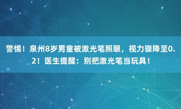 警惕！泉州8岁男童被激光笔照眼，视力骤降至0.2！医生提醒：别把激光笔当玩具！
