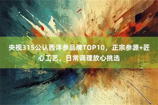 央视315公认西洋参品牌TOP10，正宗参源+匠心工艺，日常调理放心挑选