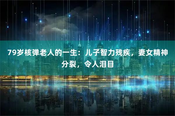 79岁核弹老人的一生：儿子智力残疾，妻女精神分裂，令人泪目