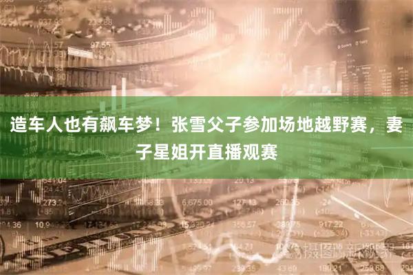 造车人也有飙车梦！张雪父子参加场地越野赛，妻子星姐开直播观赛