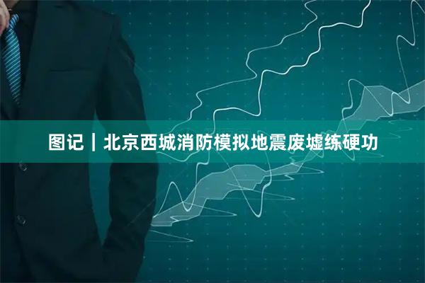 图记｜北京西城消防模拟地震废墟练硬功