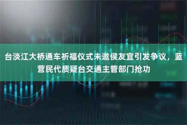 台淡江大桥通车祈福仪式未邀侯友宜引发争议，蓝营民代质疑台交通主管部门抢功