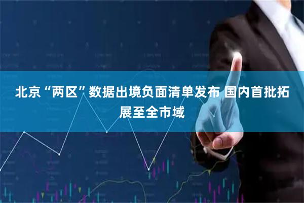 北京“两区”数据出境负面清单发布 国内首批拓展至全市域